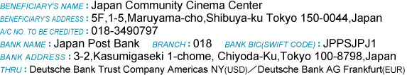 BENEFICIARY'S NAME:Japan Community Cinema Center//BENEFICIARY'S ADDRESS:5F,1-5,Maruyama-cho,Shibuya-ku Tokyo 150-0044,Japan//A/C NO. TO BE CREDITED:018-3490797//BANK NAME:Japan Post Bank//BRANCH:018//BANK BIC(SWIFT CODE):JPPSJPJ1//BANK ADDRESS:3-2,Kasumigaseki 1-chome, Chiyoda-Ku,Tokyo 100-8798,Japan//THRU:Deutsche Bank Trust Company Americas NY(USD)/Deutsche Bank AG Frankfurt(EUR)