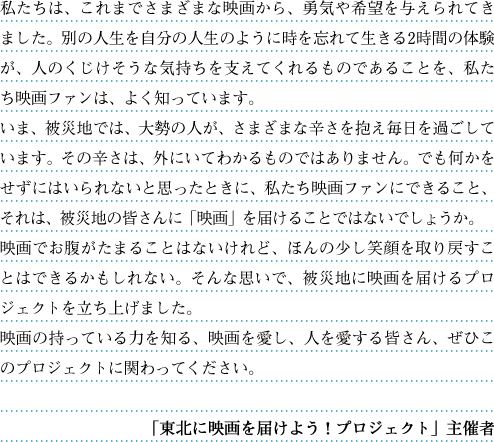 私たちは、これまでさまざまな映画から、勇気や希望を与えられてきました。別の人生を自分の人生のように時を忘れて生きる2時間の体験が、人のくじけそうな気持ちを支えてくれるものであることを、私たち映画ファンは、よく知っています。いま、被災地では、大勢の人が、さまざまな辛さを抱え毎日を過ごしています。その辛さは、外にいてわかるものではありません。でも何かをせずにはいられないと思ったときに、私たち映画ファンにできること、それは、被災地の皆さんに「映画」を届けることではないでしょうか。映画でお腹がたまることはないけれど、ほんの少し笑顔を取り戻すことはできるかもしれない。そんな思いで、被災地に映画を届けるプロジェクトを立ち上げました。映画の持っている力を知る、映画を愛し、人を愛する皆さん、ぜひこのプロジェクトに関わってください。―「東北に映画を届けよう！プロジェクト」主催者